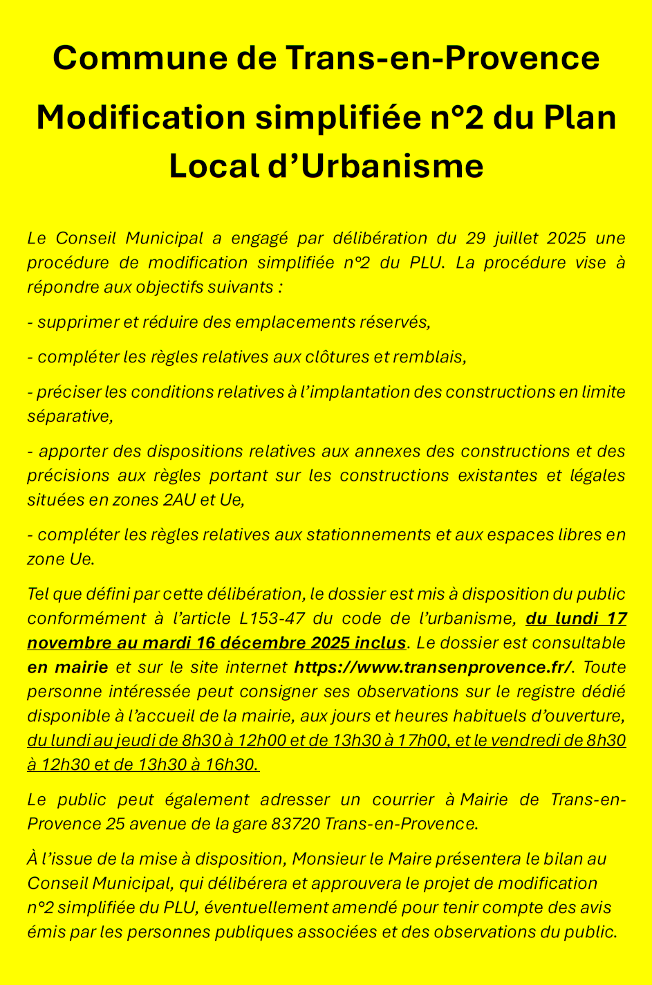 Modification simplifiée n°2 du PLU. Le Conseil Municipal a engagé par délibération du 29 juillet 2025 une procédure de modification simplifiée n°2 du PLU. La procédure vise à répondre aux objectifs suivants : supprimer et réduire des emplacements réservés, compléter les règles relatives aux clôtures et remblais, préciser les conditions relatives à l’implantation des constructions en limite séparative, apporter des dispositions relatives aux annexes des constructions et des précisions aux règles portant sur les constructions existantes et légales situées en zones 2AU et Ue, compléter les règles relatives aux stationnements et aux espaces libres en zone Ue. Tel que défini par cette délibération, le dossier est mis à disposition du public conformément à l’article L153-47 du code de l’urbanisme, du lundi 17 novembre au mardi 16 décembre 2025 inclus. Le dossier est consultable en mairie et sur le site internet https://www.transenprovence.fr/ Toute personne intéressée peut consigner ses observations sur le registre dédié disponible à l’accueil de la mairie, aux jours et heures habituels d’ouverture, du lundi au jeudi de 8h30 à 12h00 et de 13h30 à 17h00, et le vendredi de 8h30 à 12h30 et de 13h30 à 16h30. Le public peut également adresser un courrier à Mairie de Trans-en-Provence, 25 avenue de la gare, 83720 Trans-en-Provence. À l’issue de la mise à disposition, Monsieur le Maire présentera le bilan au Conseil Municipal, qui délibérera et approuvera le projet de modification n°2 simplifiée du PLU, éventuellement amendé pour tenir compte des avis émis par les personnes publiques associées et des observations du public.