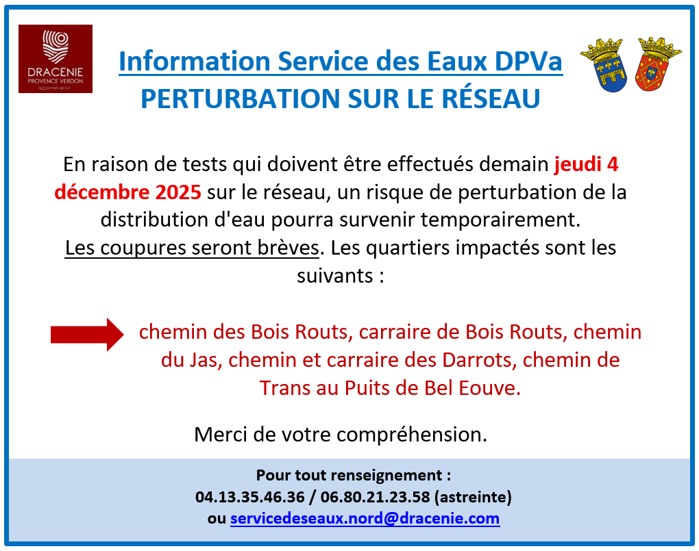 Information DPVa - perturbation sur le réseau d'eau. En raison de tests qui doivent être effectués demain jeudi 4 décembre 2025 sur le réseau, un risque de perturbation de la distribution d'eau pourra survenir temporairement. Les coupures seront brèves. Les quartiers impactés sont les suivants : chemin des Bois Routs, carraire de Bois Routs, chemin du Jas, chemin et carraire des Darrots, chemin de Trans au Puits de Bel Eouve. Merci de votre compréhension.