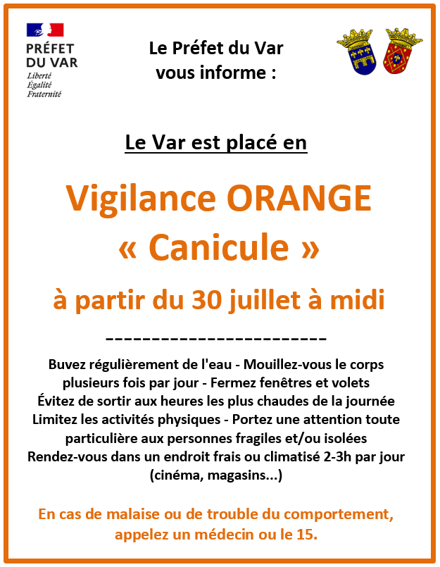 Vigilance ORANGE Canicule. A partir du 30 juillet à midi. Buvez régulièrement de l'eau - Mouillez-vous le corps plusieurs fois par jour - Fermez fenêtres et volets - Évitez de sortir aux heures les plus chaudes de la journée Limitez les activités physiques - Portez une attention toute particulière aux personnes fragiles et/ou isolées - Rendez-vous dans un endroit frais ou climatisé 2-3h par jour (cinéma, magasins...). En cas de malaise ou de trouble du comportement, appelez un médecin ou le 15.