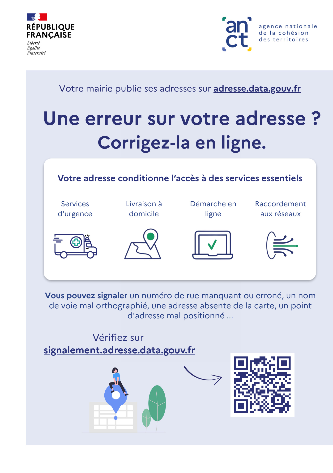 Une erreur sur votre adresse ? Corrigez-la en ligne. Votre adresse conditionne l'accès à des services essentiels (services d'urgence, livraisons à domicile, démarches en ligne, raccordement aux réseaux...). Vous pouvez signaler un numéro de rue manquant ou erroné, un nom de voie mal orthographié, une adresse absente de la carte, un point d'adresse mal positionné. Vérifiez sur : https://signalement.adresse.data.gouv.fr