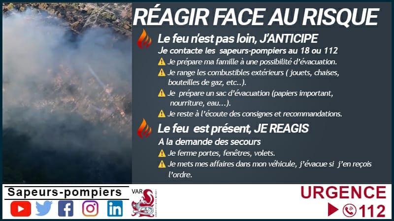 Bons comportements en cas d'incendie : contacter les sapeurs-pompiers au 18 ou au 112, préparer ma famille à une possibilité d’évacuation et préparer un kit, ranger les combustibles extérieurs (jouets, chaises, bouteilles de gaz…), rester à l’écoute des consignes et recommandations, fermer portes, fenêtres, volets, évacuer si vous en avez reçu l’ordre des services de secours