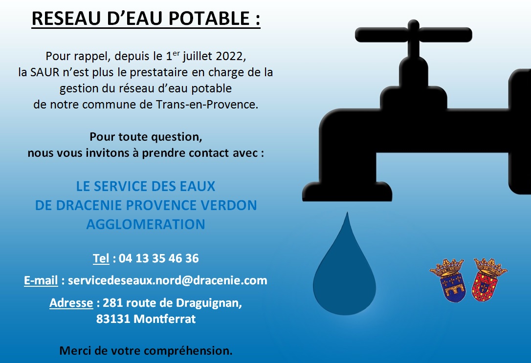 RESEAU D’EAU POTABLE. Depuis le 1er juillet 2022, la SAUR n’est plus le prestataire en charge de la gestion du réseau d’eau potable de notre commune de Trans-en-Provence. Pour toute question, nous vous invitons à prendre contact désormais avec : le Service des Eaux de Dracénie Provence Verdon agglomération au 04 13 35 46 36 ou servicedeseaux.nord@dracenie.com . Adresse : 281 route de Draguignan, 83131 Montferrat. Merci de votre compréhension.