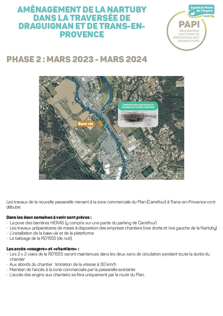 AMÉNAGEMENT DE LA NARTUBY DANS LA TRAVERSÉE DE DRAGUIGNAN ET DE TRANS-EN-PROVENCE. Les travaux de la nouvelle passerelle menant à la zone commerciale du Plan (Carrefour) à Trans-en-Provence vont débuter. Dans les deux semaines à venirsont prévus : La pose des barrières HERAS (g compris sur une partie du parking de Carrefour) Les travaux préparatoires de mises à disposition des emprises chantiers (rive droite et rive gauche de la Nartubg) L'installation de la base vie et de la plateforme Le balisage de la RD1555 (de nuit). Les accès «usagers» et «chantiers» Les 2 x 2 voies de la RD1SSS seront maintenues dans les deux sens de circulation pendant toute la durée du chantier Aux abords du chantier : limitation de la vitesse à 30 km/h Maintien de l'accès à la zone commerciale par la passerelle existante L'accès des engins aux chantiers se fera uniquement par la route du Plan.