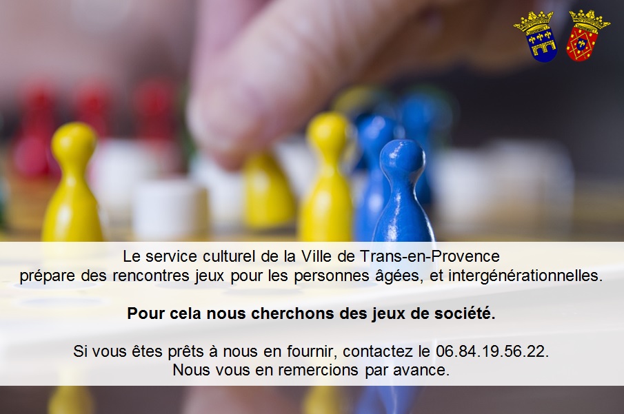 Le service culturel de la Ville de Trans-en-Provence prépare des rencontres jeux pour les personnes âgées, et intergénérationnelles. Pour cela nous cherchons des jeux de société. Si vous êtes prêts à nous en fournir, contactez le 06.84.19.56.22. Nous vous en remercions par avance.