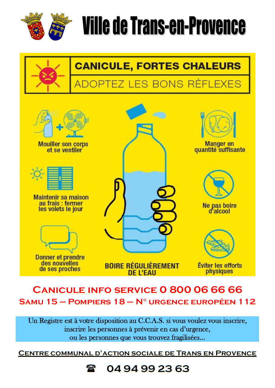 Prévention canicule et grosses chaleurs. Boire régulièrement de l'eau - Mouiller son corps et se ventiler - manger en quantité suffisante - maintenir sa maison au frais en fermant les volets le jour - ne pas boire d'alcool - donner et prendre des nouvelles de ses proches - éviter les efforts physiques. Canicule info service : 0.800.06.66.66. Un registre est disponible au CCAS pour l'inscription des personnes fragilisées, et celles à prévenir en cas d'urgence : 04.94.99.23.63