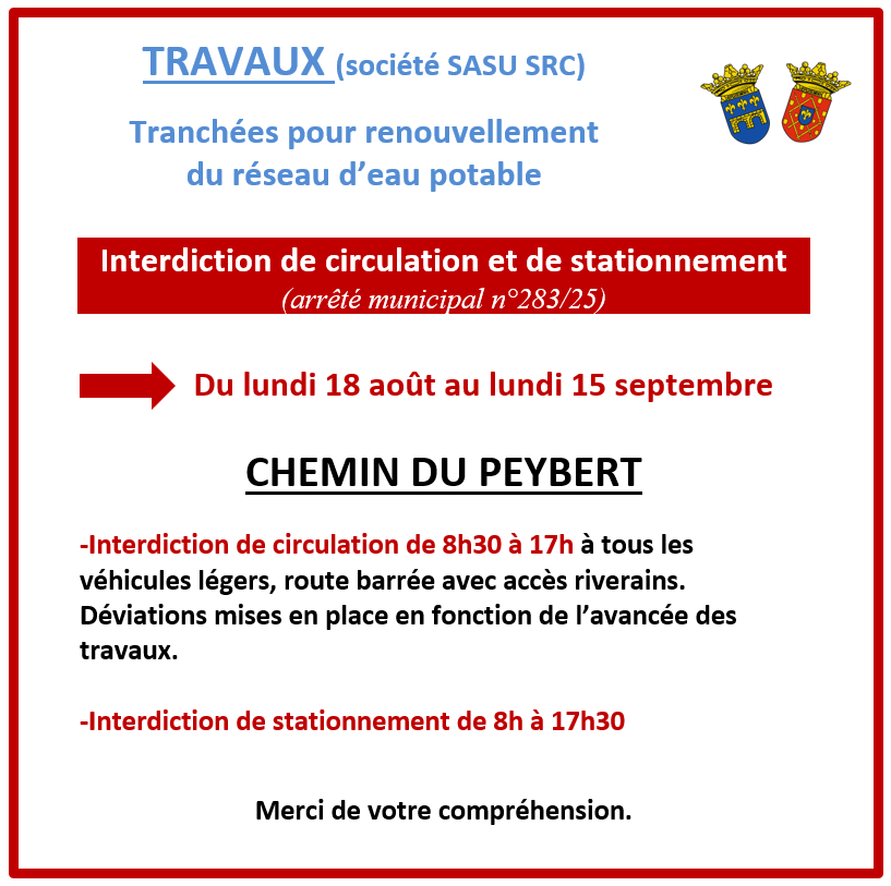 Travaux Chemin du Peybert - tranchées renouvellement eau potable. Du 18 août au 15 septembre. Interdiction de circulation et de stationnement (arrêté municipal n°283/25) du lundi 18 août au lundi 15 septembre. Interdiction de circulation de 8h30 à 17h à tous les véhicules légers, route barrée avec accès riverains. Déviations mises en place en fonction de l’avancée des travaux. Interdiction de stationnement de 8h à 17h30
