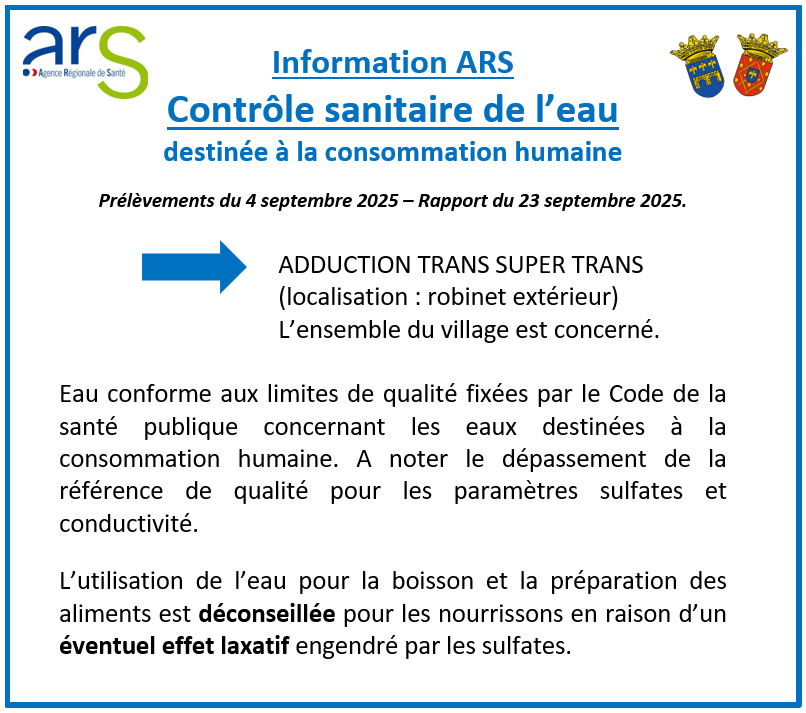 Information ARS - Contrôle sanitaire de l’eau. Prélèvements du 4 septembre 2025 – Rapport du 23 septembre 2025. ADDUCTION TRANS SUPER TRANS (localisation : robinet extérieur). L’ensemble du village est concerné. Eau conforme aux limites de qualité fixées par le Code de la santé publique concernant les eaux destinées à la consommation humaine. A noter le dépassement de la référence de qualité pour les paramètres sulfates et conductivité. L’utilisation de l’eau pour la boisson et la préparation des aliments est déconseillée pour les nourrissons en raison d’un éventuel effet laxatif engendré par les sulfates.