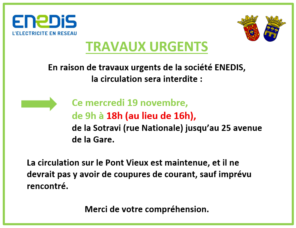Travaux urgents d'Enedis. En raison de travaux urgents de la société ENEDIS, la circulation sera interdite : ce mercredi 19 novembre, de 9h à 18h (au lieu de 16h), de la Sotravi (rue Nationale) jusqu’au 25 avenue de la Gare. La circulation sur le Pont Vieux est maintenue, et il ne devrait pas y avoir de coupures de courant, sauf imprévu rencontré. Merci de votre compréhension.