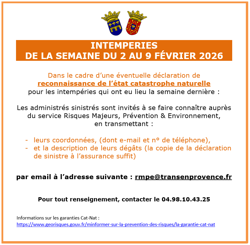Intempéries du 2 au 9 février 2026. Dans le cadre d’une éventuelle déclaration de reconnaissance de l’état catastrophe naturelle pour les intempéries qui ont eu lieu la semaine dernière, les administrés sinistrés sont invités à se faire connaître auprès du service Risques Majeurs, Prévention & Environnement, en transmettant : leurs coordonnées, (dont e-mail et n° de téléphone), et la description de leurs dégâts (la copie de la déclaration de sinistre à l’assurance suffit) par email à l’adresse suivante : rmpe@transenprovence.fr .Pour tout renseignement, contacter le 04.98.10.43.25