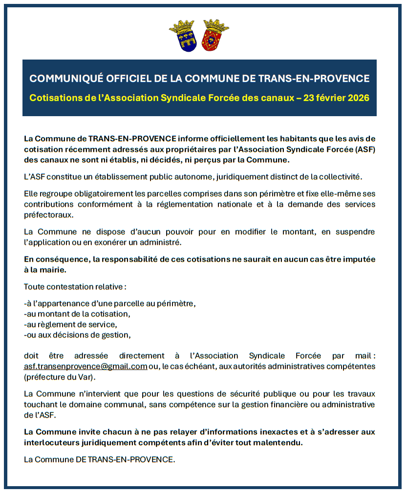 Communiqué officiel de la Commune de Trans-en-Provence concernant les cotisations de l'Association Syndicale Forcée des canaux. La Commune de TRANS-EN-PROVENCE informe officiellement les habitants que les avis de cotisation récemment adressés aux propriétaires par l’Association Syndicale Forcée (ASF) des canaux ne sont ni établis, ni décidés, ni perçus par la Commune. L’ASF constitue un établissement public autonome, juridiquement distinct de la collectivité. Elle regroupe obligatoirement les parcelles comprises dans son périmètre et fixe elle-même ses contributions conformément à la réglementation nationale et à la demande des services préfectoraux. La Commune ne dispose d’aucun pouvoir pour en modifier le montant, en suspendre l’application ou en exonérer un administré. En conséquence, la responsabilité de ces cotisations ne saurait en aucun cas être imputée à la mairie. Toute contestation relative à l’appartenance d’une parcelle au périmètre, au montant de la cotisation, au règlement de service, ou aux décisions de gestion, doit être adressée directement à l’Association Syndicale Forcée par mail : asf.transenprovence@gmail.com ou, le cas échéant, aux autorités administratives compétentes (préfecture du Var). La Commune n’intervient que pour les questions de sécurité publique ou pour les travaux touchant le domaine communal, sans compétence sur la gestion financière ou administrative de l’ASF. La Commune invite chacun à ne pas relayer d’informations inexactes et à s’adresser aux interlocuteurs juridiquement compétents afin d’éviter tout malentendu. La Commune DE TRANS-EN-PROVENCE.