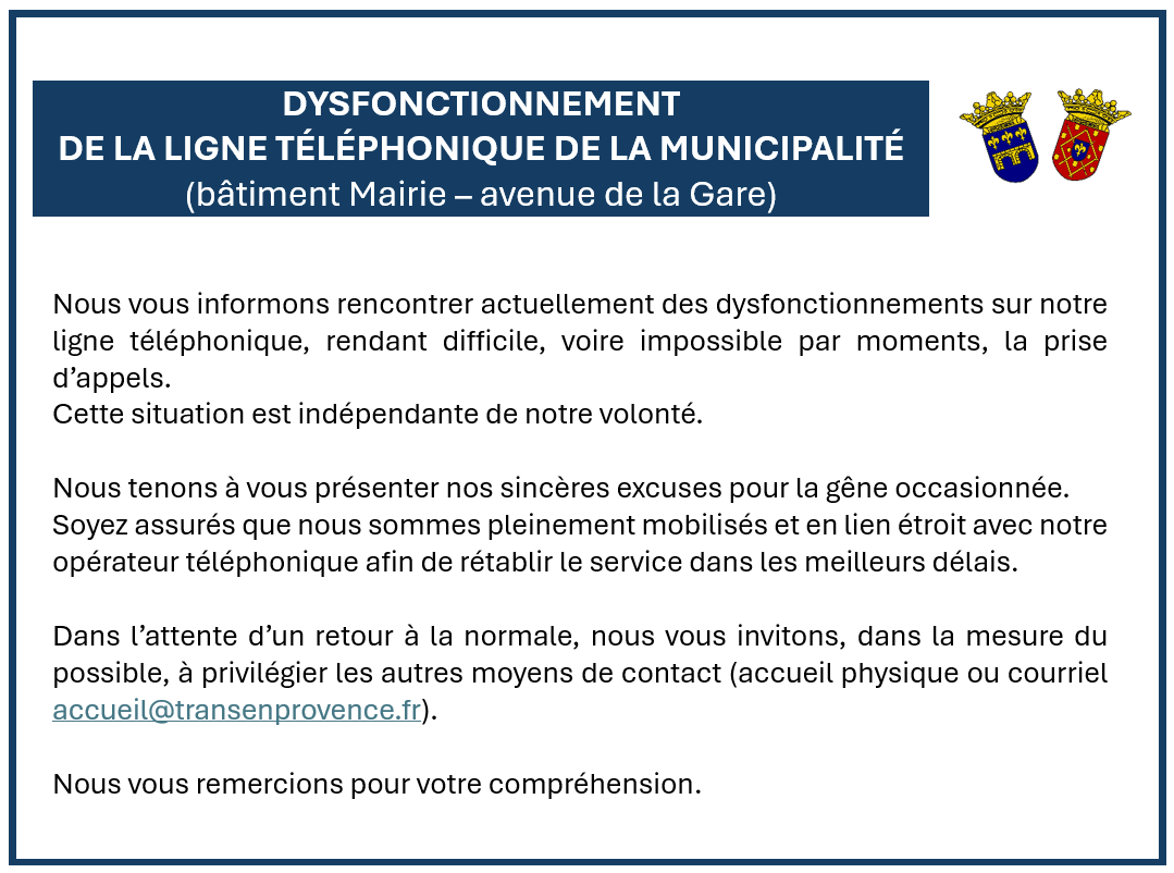 Dysfonctionnement de la ligne téléphonique de la Mairie (avenue de la gare). Cette situation est indépendante de notre volonté. Nous tenons à vous présenter nos sincères excuses pour la gêne occasionnée. Soyez assurés que nous sommes pleinement mobilisés et en lien étroit avec notre opérateur téléphonique afin de rétablir le service dans les meilleurs délais. Merci de privilégier les autres moyens de contact (accueil physique ou courriel accueil@transenprovence.fr). Merci pour votre compréhension.