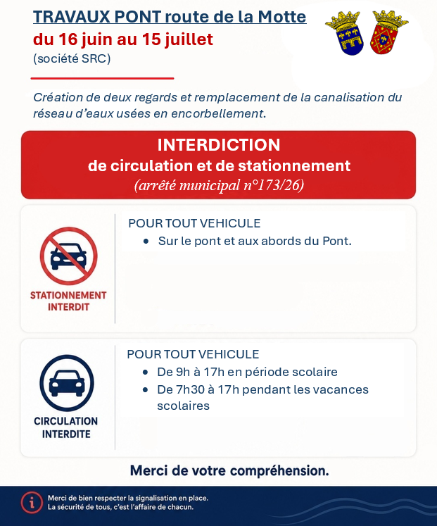 TRAVAUX PONT route de la Motte. Du 16 juin au 15 juillet (société SRC). Création de deux regards et remplacement de la canalisation du réseau d’eaux usées en encorbellement. Stationnement interdit pour tout véhicule sur le pont et aux abords du Pont. Circulation interdite pour tout véhicule de 9h à 17h en période scolaire, de 7h30 à 17h pendant les vacances scolaires. Merci de votre compréhension.